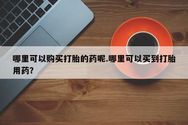 北京打胎药私人店哪里可以购买打胎的药呢.哪里可以买到打胎用药？